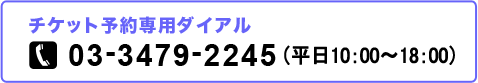 チケット予約専用ダイアル 03-3479-2245 平日10:00〜19:00